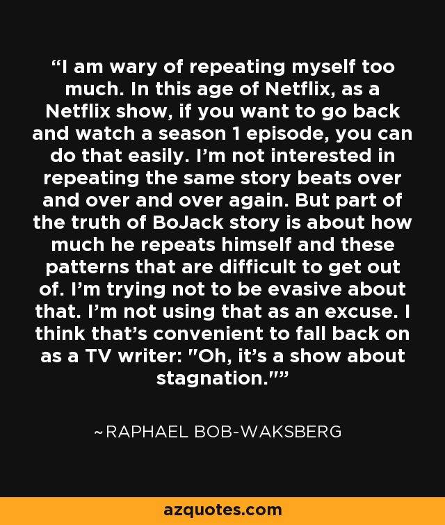I am wary of repeating myself too much. In this age of Netflix, as a Netflix show, if you want to go back and watch a season 1 episode, you can do that easily. I'm not interested in repeating the same story beats over and over and over again. But part of the truth of BoJack story is about how much he repeats himself and these patterns that are difficult to get out of. I'm trying not to be evasive about that. I'm not using that as an excuse. I think that's convenient to fall back on as a TV writer: 