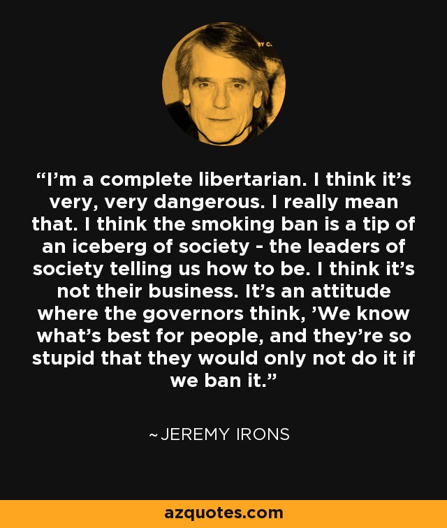 I'm a complete libertarian. I think it's very, very dangerous. I really mean that. I think the smoking ban is a tip of an iceberg of society - the leaders of society telling us how to be. I think it's not their business. It's an attitude where the governors think, 'We know what's best for people, and they're so stupid that they would only not do it if we ban it.' - Jeremy Irons