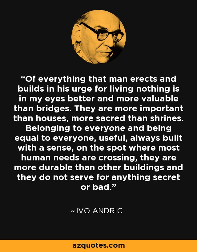 Of everything that man erects and builds in his urge for living nothing is in my eyes better and more valuable than bridges. They are more important than houses, more sacred than shrines. Belonging to everyone and being equal to everyone, useful, always built with a sense, on the spot where most human needs are crossing, they are more durable than other buildings and they do not serve for anything secret or bad. - Ivo Andric