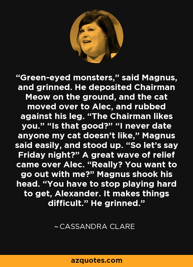 Green-eyed monsters,” said Magnus, and grinned. He deposited Chairman Meow on the ground, and the cat moved over to Alec, and rubbed against his leg. “The Chairman likes you.” “Is that good?” “I never date anyone my cat doesn’t like,” Magnus said easily, and stood up. “So let’s say Friday night?” A great wave of relief came over Alec. “Really? You want to go out with me?” Magnus shook his head. “You have to stop playing hard to get, Alexander. It makes things difficult.” He grinned. - Cassandra Clare