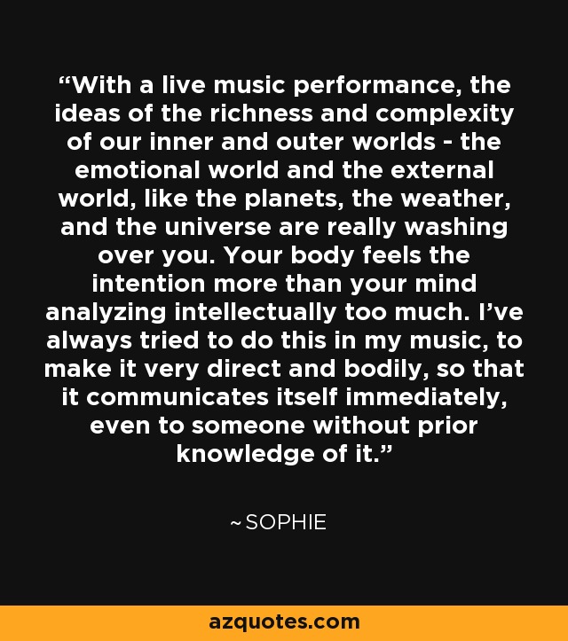 With a live music performance, the ideas of the richness and complexity of our inner and outer worlds - the emotional world and the external world, like the planets, the weather, and the universe are really washing over you. Your body feels the intention more than your mind analyzing intellectually too much. I've always tried to do this in my music, to make it very direct and bodily, so that it communicates itself immediately, even to someone without prior knowledge of it. - Sophie