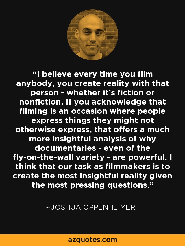 I believe every time you film anybody, you create reality with that person - whether it's fiction or nonfiction. If you acknowledge that filming is an occasion where people express things they might not otherwise express, that offers a much more insightful analysis of why documentaries - even of the fly-on-the-wall variety - are powerful. I think that our task as filmmakers is to create the most insightful reality given the most pressing questions. - Joshua Oppenheimer