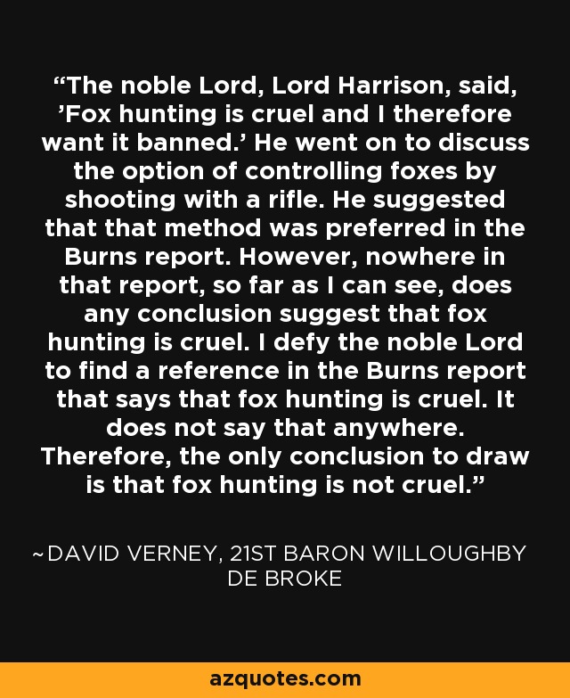 The noble Lord, Lord Harrison, said, 'Fox hunting is cruel and I therefore want it banned.' He went on to discuss the option of controlling foxes by shooting with a rifle. He suggested that that method was preferred in the Burns report. However, nowhere in that report, so far as I can see, does any conclusion suggest that fox hunting is cruel. I defy the noble Lord to find a reference in the Burns report that says that fox hunting is cruel. It does not say that anywhere. Therefore, the only conclusion to draw is that fox hunting is not cruel. - David Verney, 21st Baron Willoughby de Broke