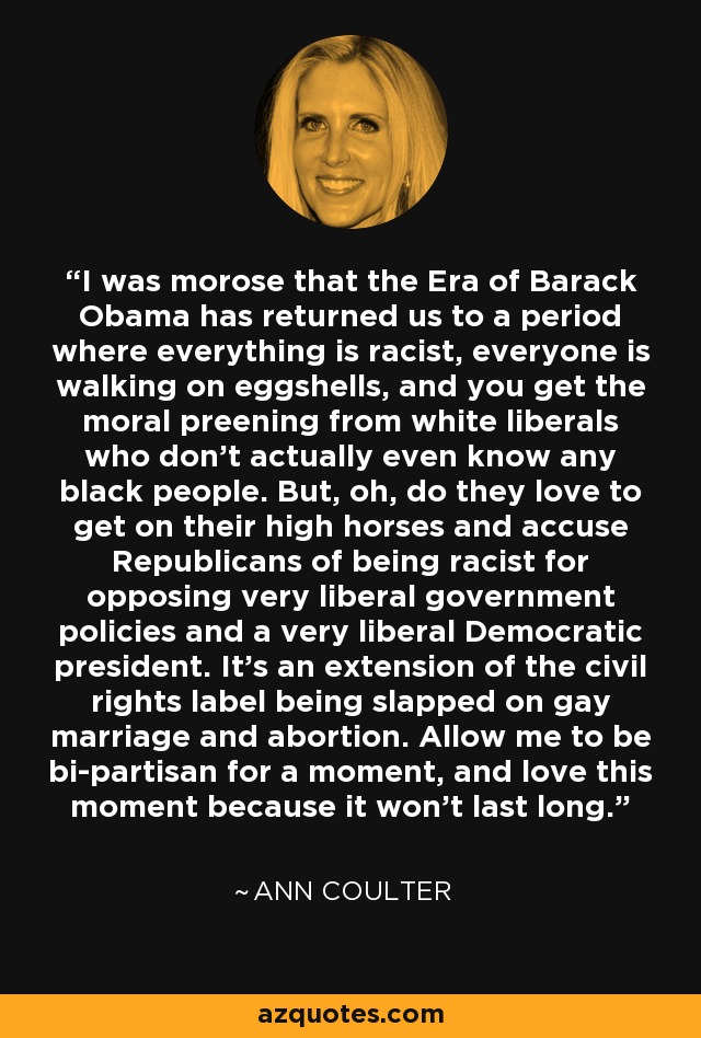 I was morose that the Era of Barack Obama has returned us to a period where everything is racist, everyone is walking on eggshells, and you get the moral preening from white liberals who don't actually even know any black people. But, oh, do they love to get on their high horses and accuse Republicans of being racist for opposing very liberal government policies and a very liberal Democratic president. It's an extension of the civil rights label being slapped on gay marriage and abortion. Allow me to be bi-partisan for a moment, and love this moment because it won't last long. - Ann Coulter
