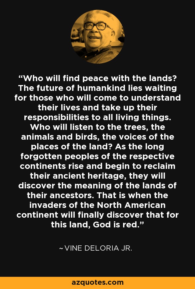 Who will find peace with the lands? The future of humankind lies waiting for those who will come to understand their lives and take up their responsibilities to all living things. Who will listen to the trees, the animals and birds, the voices of the places of the land? As the long forgotten peoples of the respective continents rise and begin to reclaim their ancient heritage, they will discover the meaning of the lands of their ancestors. That is when the invaders of the North American continent will finally discover that for this land, God is red. - Vine Deloria Jr.