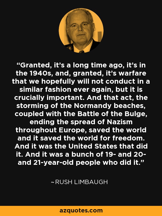 Granted, it's a long time ago, it's in the 1940s, and, granted, it's warfare that we hopefully will not conduct in a similar fashion ever again, but it is crucially important. And that act, the storming of the Normandy beaches, coupled with the Battle of the Bulge, ending the spread of Nazism throughout Europe, saved the world and it saved the world for freedom. And it was the United States that did it. And it was a bunch of 19- and 20- and 21-year-old people who did it. - Rush Limbaugh