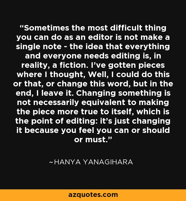 Sometimes the most difficult thing you can do as an editor is not make a single note - the idea that everything and everyone needs editing is, in reality, a fiction. I've gotten pieces where I thought, Well, I could do this or that, or change this word, but in the end, I leave it. Changing something is not necessarily equivalent to making the piece more true to itself, which is the point of editing: it's just changing it because you feel you can or should or must. - Hanya Yanagihara