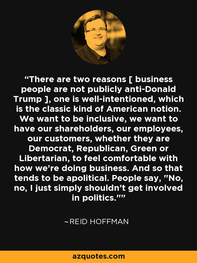 There are two reasons [ business people are not publicly anti-Donald Trump ], one is well-intentioned, which is the classic kind of American notion. We want to be inclusive, we want to have our shareholders, our employees, our customers, whether they are Democrat, Republican, Green or Libertarian, to feel comfortable with how we're doing business. And so that tends to be apolitical. People say, 