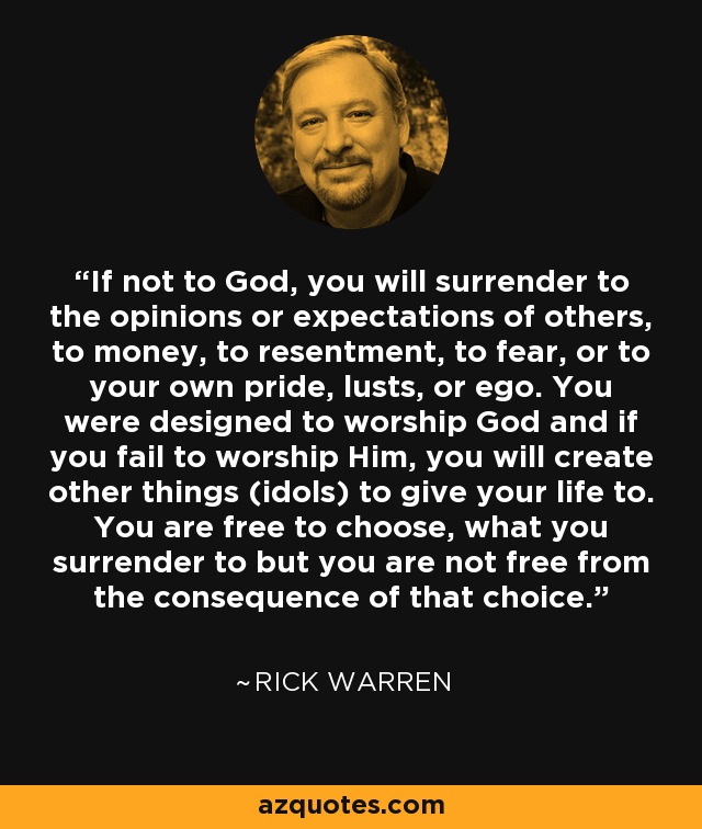 If not to God, you will surrender to the opinions or expectations of others, to money, to resentment, to fear, or to your own pride, lusts, or ego. You were designed to worship God and if you fail to worship Him, you will create other things (idols) to give your life to. You are free to choose, what you surrender to but you are not free from the consequence of that choice. - Rick Warren