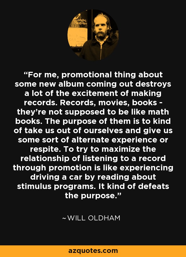 For me, promotional thing about some new album coming out destroys a lot of the excitement of making records. Records, movies, books - they're not supposed to be like math books. The purpose of them is to kind of take us out of ourselves and give us some sort of alternate experience or respite. To try to maximize the relationship of listening to a record through promotion is like experiencing driving a car by reading about stimulus programs. It kind of defeats the purpose. - Will Oldham