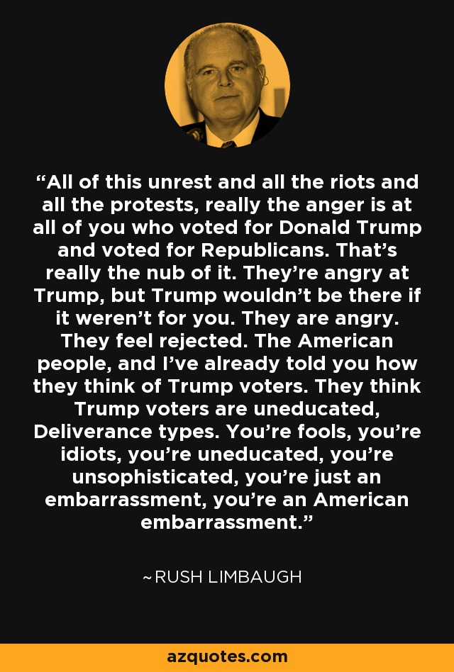 All of this unrest and all the riots and all the protests, really the anger is at all of you who voted for Donald Trump and voted for Republicans. That's really the nub of it. They're angry at Trump, but Trump wouldn't be there if it weren't for you. They are angry. They feel rejected. The American people, and I've already told you how they think of Trump voters. They think Trump voters are uneducated, Deliverance types. You're fools, you're idiots, you're uneducated, you're unsophisticated, you're just an embarrassment, you're an American embarrassment. - Rush Limbaugh