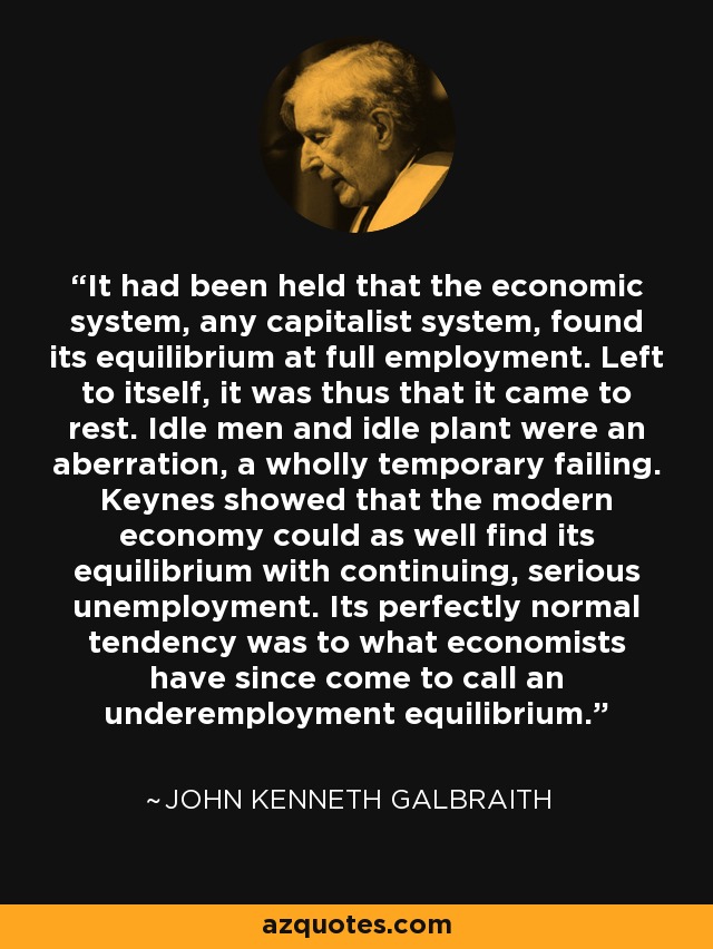 It had been held that the economic system, any capitalist system, found its equilibrium at full employment. Left to itself, it was thus that it came to rest. Idle men and idle plant were an aberration, a wholly temporary failing. Keynes showed that the modern economy could as well find its equilibrium with continuing, serious unemployment. Its perfectly normal tendency was to what economists have since come to call an underemployment equilibrium. - John Kenneth Galbraith
