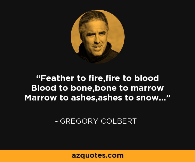 Feather to fire,fire to blood Blood to bone,bone to marrow Marrow to ashes,ashes to snow... - Gregory Colbert