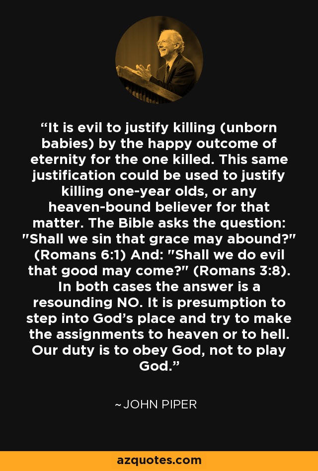 It is evil to justify killing (unborn babies) by the happy outcome of eternity for the one killed. This same justification could be used to justify killing one-year olds, or any heaven-bound believer for that matter. The Bible asks the question: 
