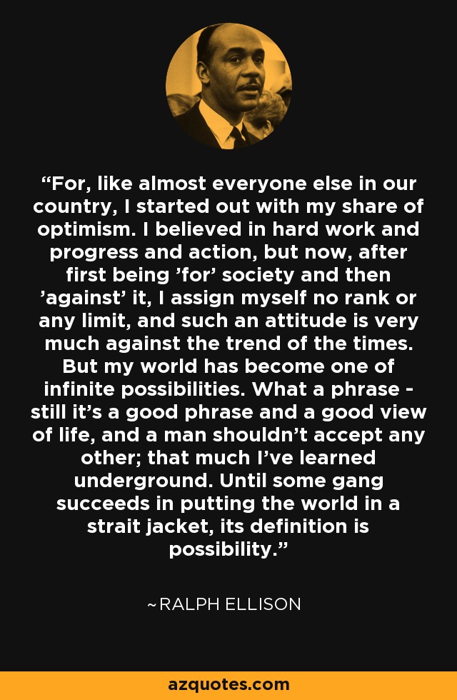 For, like almost everyone else in our country, I started out with my share of optimism. I believed in hard work and progress and action, but now, after first being 'for' society and then 'against' it, I assign myself no rank or any limit, and such an attitude is very much against the trend of the times. But my world has become one of infinite possibilities. What a phrase - still it's a good phrase and a good view of life, and a man shouldn't accept any other; that much I've learned underground. Until some gang succeeds in putting the world in a strait jacket, its definition is possibility. - Ralph Ellison