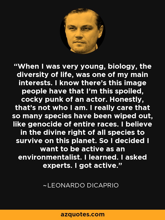 When I was very young, biology, the diversity of life, was one of my main interests. I know there's this image people have that I'm this spoiled, cocky punk of an actor. Honestly, that's not who I am. I really care that so many species have been wiped out, like genocide of entire races. I believe in the divine right of all species to survive on this planet. So I decided I want to be active as an environmentalist. I learned. I asked experts. I got active. - Leonardo DiCaprio