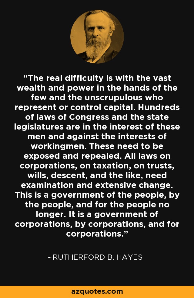 The real difficulty is with the vast wealth and power in the hands of the few and the unscrupulous who represent or control capital. Hundreds of laws of Congress and the state legislatures are in the interest of these men and against the interests of workingmen. These need to be exposed and repealed. All laws on corporations, on taxation, on trusts, wills, descent, and the like, need examination and extensive change. This is a government of the people, by the people, and for the people no longer. It is a government of corporations, by corporations, and for corporations. - Rutherford B. Hayes