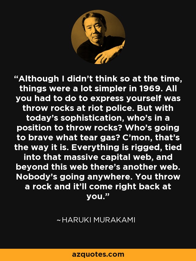 Although I didn't think so at the time, things were a lot simpler in 1969. All you had to do to express yourself was throw rocks at riot police. But with today's sophistication, who's in a position to throw rocks? Who's going to brave what tear gas? C'mon, that's the way it is. Everything is rigged, tied into that massive capital web, and beyond this web there's another web. Nobody's going anywhere. You throw a rock and it'll come right back at you. - Haruki Murakami