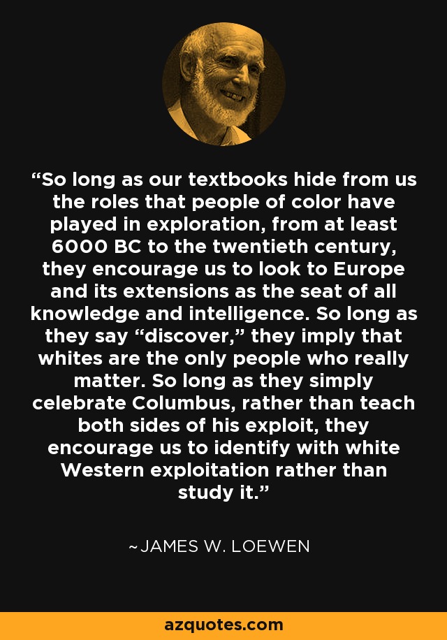So long as our textbooks hide from us the roles that people of color have played in exploration, from at least 6000 BC to the twentieth century, they encourage us to look to Europe and its extensions as the seat of all knowledge and intelligence. So long as they say “discover,” they imply that whites are the only people who really matter. So long as they simply celebrate Columbus, rather than teach both sides of his exploit, they encourage us to identify with white Western exploitation rather than study it. - James W. Loewen