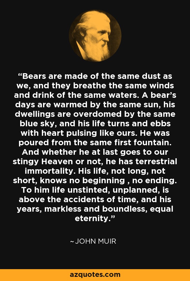 Bears are made of the same dust as we, and they breathe the same winds and drink of the same waters. A bear's days are warmed by the same sun, his dwellings are overdomed by the same blue sky, and his life turns and ebbs with heart pulsing like ours. He was poured from the same first fountain. And whether he at last goes to our stingy Heaven or not, he has terrestrial immortality. His life, not long, not short, knows no beginning , no ending. To him life unstinted, unplanned, is above the accidents of time, and his years, markless and boundless, equal eternity. - John Muir
