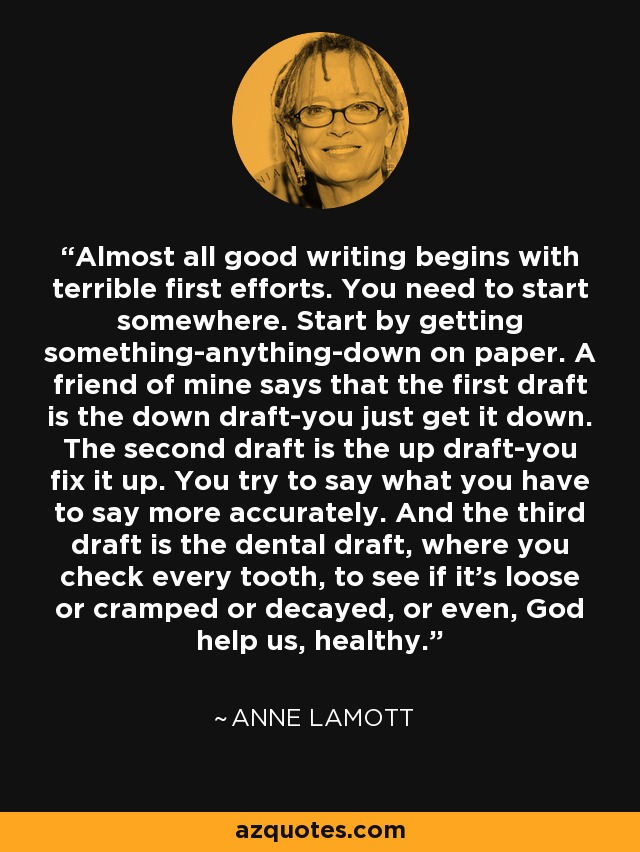 Almost all good writing begins with terrible first efforts. You need to start somewhere. Start by getting something-anything-down on paper. A friend of mine says that the first draft is the down draft-you just get it down. The second draft is the up draft-you fix it up. You try to say what you have to say more accurately. And the third draft is the dental draft, where you check every tooth, to see if it's loose or cramped or decayed, or even, God help us, healthy. - Anne Lamott