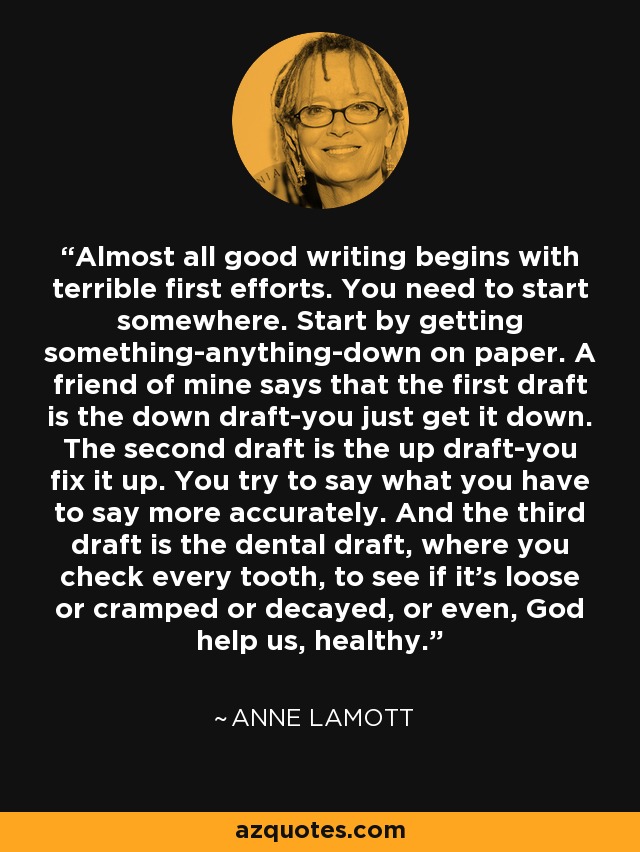 Almost all good writing begins with terrible first efforts. You need to start somewhere. Start by getting something-anything-down on paper. A friend of mine says that the first draft is the down draft-you just get it down. The second draft is the up draft-you fix it up. You try to say what you have to say more accurately. And the third draft is the dental draft, where you check every tooth, to see if it's loose or cramped or decayed, or even, God help us, healthy. - Anne Lamott