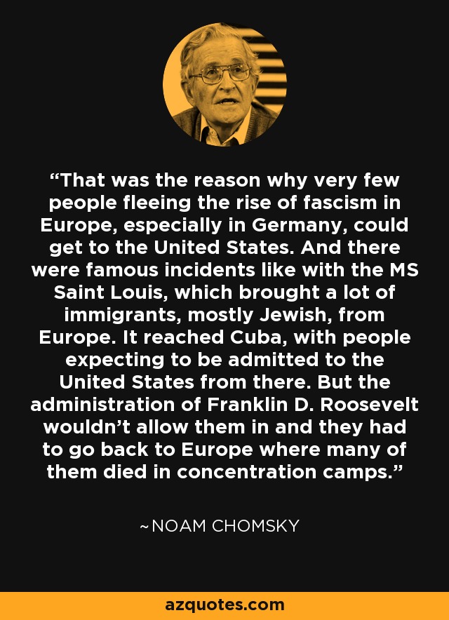 That was the reason why very few people fleeing the rise of fascism in Europe, especially in Germany, could get to the United States. And there were famous incidents like with the MS Saint Louis, which brought a lot of immigrants, mostly Jewish, from Europe. It reached Cuba, with people expecting to be admitted to the United States from there. But the administration of Franklin D. Roosevelt wouldn't allow them in and they had to go back to Europe where many of them died in concentration camps. - Noam Chomsky