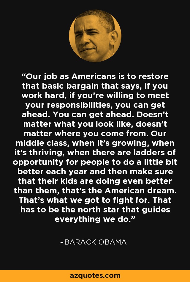 Our job as Americans is to restore that basic bargain that says, if you work hard, if you're willing to meet your responsibilities, you can get ahead. You can get ahead. Doesn't matter what you look like, doesn't matter where you come from. Our middle class, when it's growing, when it's thriving, when there are ladders of opportunity for people to do a little bit better each year and then make sure that their kids are doing even better than them, that's the American dream. That's what we got to fight for. That has to be the north star that guides everything we do. - Barack Obama