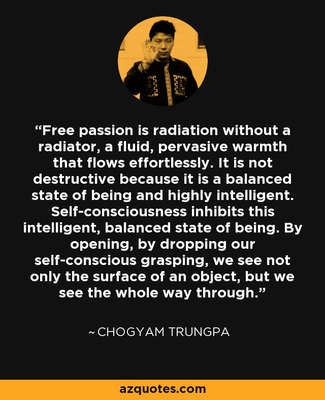 Free passion is radiation without a radiator, a fluid, pervasive warmth that flows effortlessly. It is not destructive because it is a balanced state of being and highly intelligent. Self-consciousness inhibits this intelligent, balanced state of being. By opening, by dropping our self-conscious grasping, we see not only the surface of an object, but we see the whole way through. - Chogyam Trungpa