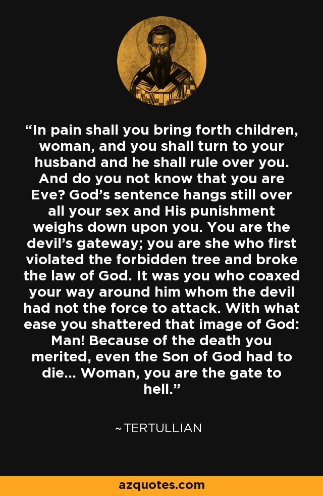 In pain shall you bring forth children, woman, and you shall turn to your husband and he shall rule over you. And do you not know that you are Eve? God's sentence hangs still over all your sex and His punishment weighs down upon you. You are the devil's gateway; you are she who first violated the forbidden tree and broke the law of God. It was you who coaxed your way around him whom the devil had not the force to attack. With what ease you shattered that image of God: Man! Because of the death you merited, even the Son of God had to die... Woman, you are the gate to hell. - Tertullian