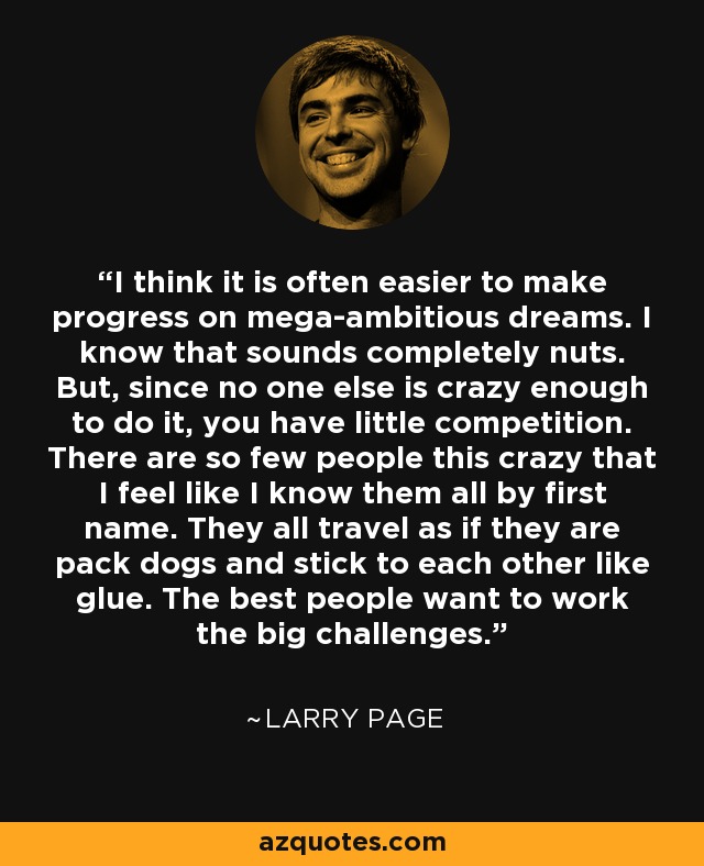 I think it is often easier to make progress on mega-ambitious dreams. I know that sounds completely nuts. But, since no one else is crazy enough to do it, you have little competition. There are so few people this crazy that I feel like I know them all by first name. They all travel as if they are pack dogs and stick to each other like glue. The best people want to work the big challenges. - Larry Page