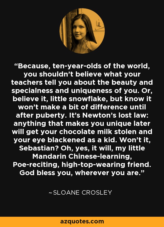 Because, ten-year-olds of the world, you shouldn't believe what your teachers tell you about the beauty and specialness and uniqueness of you. Or, believe it, little snowflake, but know it won't make a bit of difference until after puberty. It's Newton's lost law: anything that makes you unique later will get your chocolate milk stolen and your eye blackened as a kid. Won't it, Sebastian? Oh, yes, it will, my little Mandarin Chinese-learning, Poe-reciting, high-top-wearing friend. God bless you, wherever you are. - Sloane Crosley