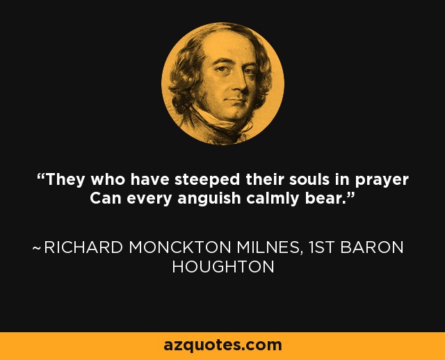 They who have steeped their souls in prayer Can every anguish calmly bear. - Richard Monckton Milnes, 1st Baron Houghton