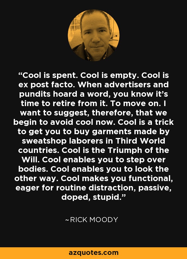 Cool is spent. Cool is empty. Cool is ex post facto. When advertisers and pundits hoard a word, you know it's time to retire from it. To move on. I want to suggest, therefore, that we begin to avoid cool now. Cool is a trick to get you to buy garments made by sweatshop laborers in Third World countries. Cool is the Triumph of the Will. Cool enables you to step over bodies. Cool enables you to look the other way. Cool makes you functional, eager for routine distraction, passive, doped, stupid. - Rick Moody