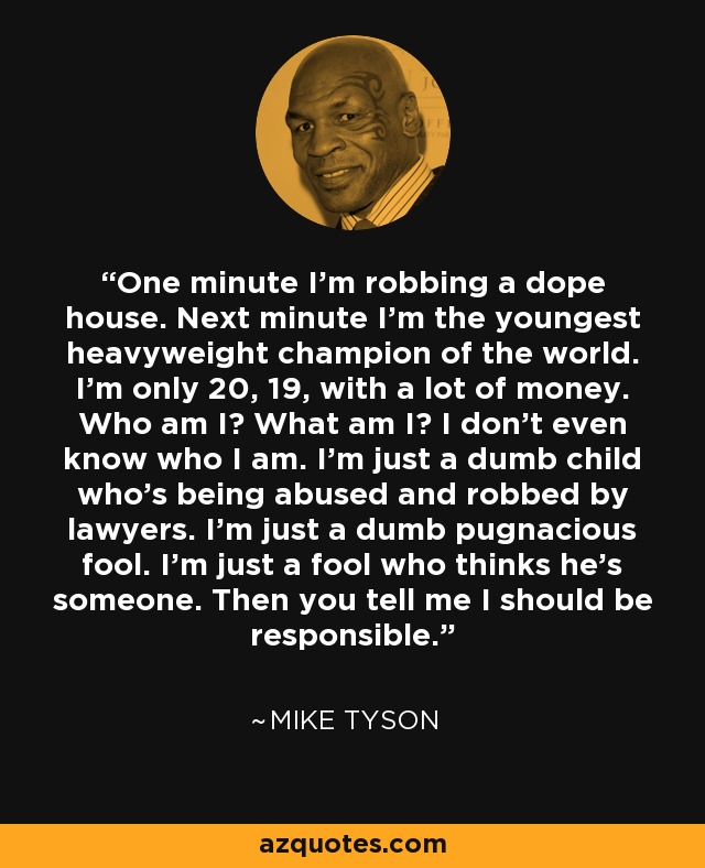 One minute I'm robbing a dope house. Next minute I'm the youngest heavyweight champion of the world. I'm only 20, 19, with a lot of money. Who am I? What am I? I don't even know who I am. I'm just a dumb child who's being abused and robbed by lawyers. I'm just a dumb pugnacious fool. I'm just a fool who thinks he's someone. Then you tell me I should be responsible. - Mike Tyson