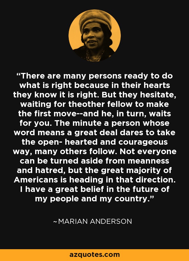 There are many persons ready to do what is right because in their hearts they know it is right. But they hesitate, waiting for theother fellow to make the first move--and he, in turn, waits for you. The minute a person whose word means a great deal dares to take the open- hearted and courageous way, many others follow. Not everyone can be turned aside from meanness and hatred, but the great majority of Americans is heading in that direction. I have a great belief in the future of my people and my country. - Marian Anderson