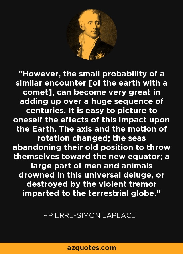 However, the small probability of a similar encounter [of the earth with a comet], can become very great in adding up over a huge sequence of centuries. It is easy to picture to oneself the effects of this impact upon the Earth. The axis and the motion of rotation changed; the seas abandoning their old position to throw themselves toward the new equator; a large part of men and animals drowned in this universal deluge, or destroyed by the violent tremor imparted to the terrestrial globe. - Pierre-Simon Laplace