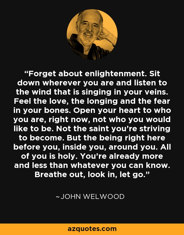 Forget about enlightenment. Sit down wherever you are and listen to the wind that is singing in your veins. Feel the love, the longing and the fear in your bones. Open your heart to who you are, right now, not who you would like to be. Not the saint you're striving to become. But the being right here before you, inside you, around you. All of you is holy. You're already more and less than whatever you can know. Breathe out, look in, let go. - John Welwood