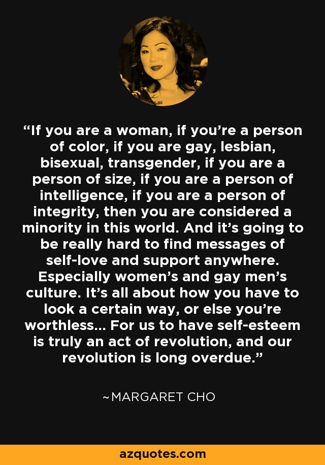 If you are a woman, if you're a person of color, if you are gay, lesbian, bisexual, transgender, if you are a person of size, if you are a person of intelligence, if you are a person of integrity, then you are considered a minority in this world. And it's going to be really hard to find messages of self-love and support anywhere. Especially women's and gay men's culture. It's all about how you have to look a certain way, or else you're worthless... For us to have self-esteem is truly an act of revolution, and our revolution is long overdue. - Margaret Cho