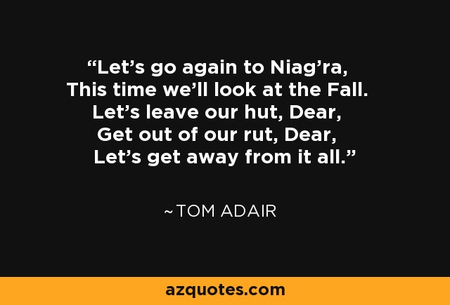 Let's go again to Niag'ra, This time we'll look at the Fall. Let's leave our hut, Dear, Get out of our rut, Dear, Let's get away from it all. - Tom Adair