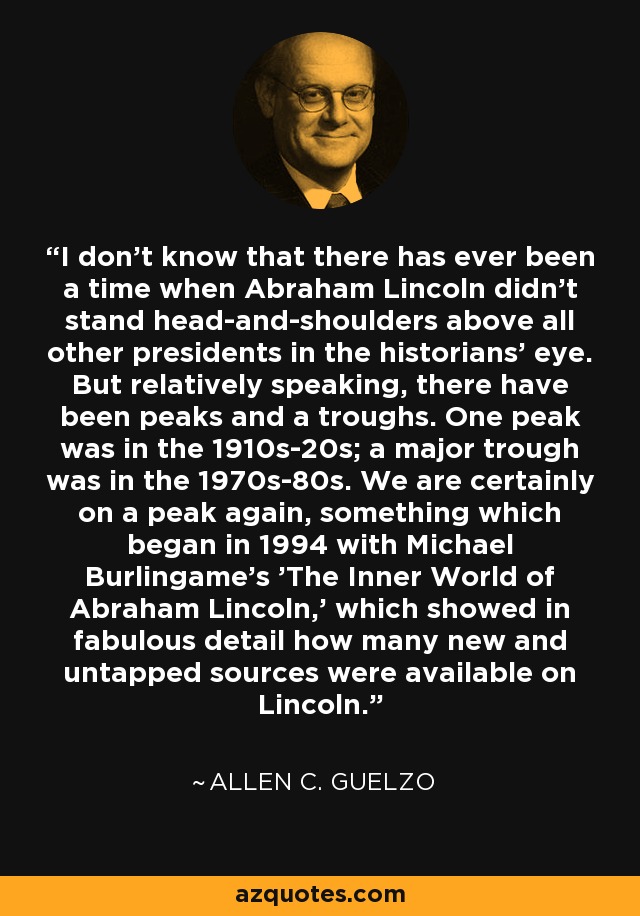 I don't know that there has ever been a time when Abraham Lincoln didn't stand head-and-shoulders above all other presidents in the historians' eye. But relatively speaking, there have been peaks and a troughs. One peak was in the 1910s-20s; a major trough was in the 1970s-80s. We are certainly on a peak again, something which began in 1994 with Michael Burlingame's 'The Inner World of Abraham Lincoln,' which showed in fabulous detail how many new and untapped sources were available on Lincoln. - Allen C. Guelzo