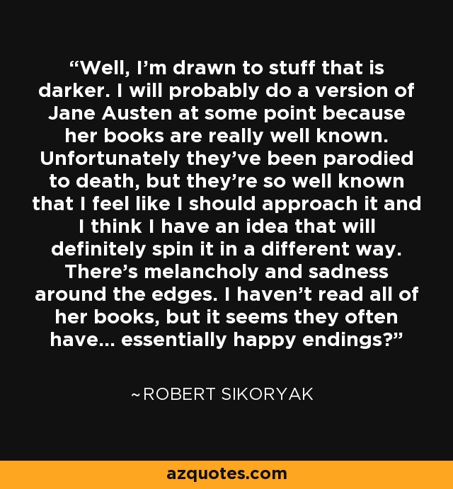 Well, I'm drawn to stuff that is darker. I will probably do a version of Jane Austen at some point because her books are really well known. Unfortunately they've been parodied to death, but they're so well known that I feel like I should approach it and I think I have an idea that will definitely spin it in a different way. There's melancholy and sadness around the edges. I haven't read all of her books, but it seems they often have... essentially happy endings? - Robert Sikoryak