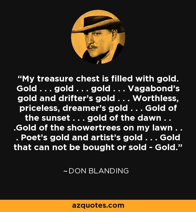 My treasure chest is filled with gold. Gold . . . gold . . . gold . . . Vagabond's gold and drifter's gold . . . Worthless, priceless, dreamer's gold . . . Gold of the sunset . . . gold of the dawn . . .Gold of the showertrees on my lawn . . . Poet's gold and artist's gold . . . Gold that can not be bought or sold - Gold. - Don Blanding