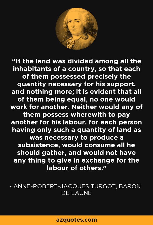 If the land was divided among all the inhabitants of a country, so that each of them possessed precisely the quantity necessary for his support, and nothing more; it is evident that all of them being equal, no one would work for another. Neither would any of them possess wherewith to pay another for his labour, for each person having only such a quantity of land as was necessary to produce a subsistence, would consume all he should gather, and would not have any thing to give in exchange for the labour of others. - Anne-Robert-Jacques Turgot, Baron de Laune