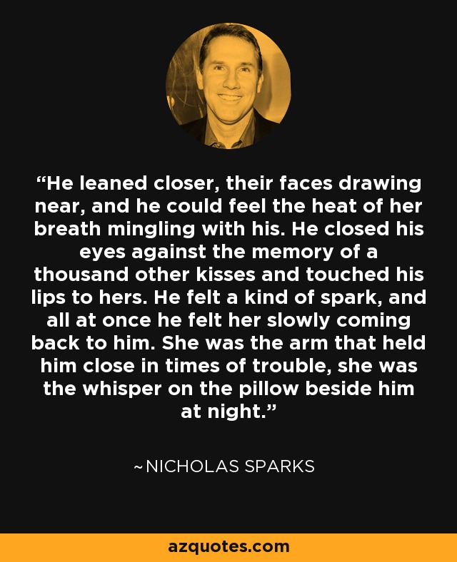 He leaned closer, their faces drawing near, and he could feel the heat of her breath mingling with his. He closed his eyes against the memory of a thousand other kisses and touched his lips to hers. He felt a kind of spark, and all at once he felt her slowly coming back to him. She was the arm that held him close in times of trouble, she was the whisper on the pillow beside him at night. - Nicholas Sparks