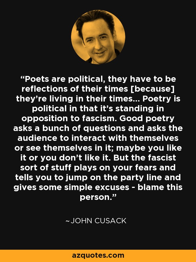 Poets are political, they have to be reflections of their times [because] they're living in their times... Poetry is political in that it's standing in opposition to fascism. Good poetry asks a bunch of questions and asks the audience to interact with themselves or see themselves in it; maybe you like it or you don't like it. But the fascist sort of stuff plays on your fears and tells you to jump on the party line and gives some simple excuses - blame this person. - John Cusack