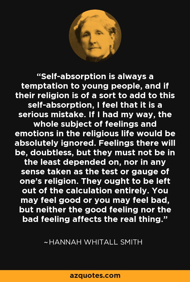 Self-absorption is always a temptation to young people, and if their religion is of a sort to add to this self-absorption, I feel that it is a serious mistake. If I had my way, the whole subject of feelings and emotions in the religious life would be absolutely ignored. Feelings there will be, doubtless, but they must not be in the least depended on, nor in any sense taken as the test or gauge of one's religion. They ought to be left out of the calculation entirely. You may feel good or you may feel bad, but neither the good feeling nor the bad feeling affects the real thing. - Hannah Whitall Smith