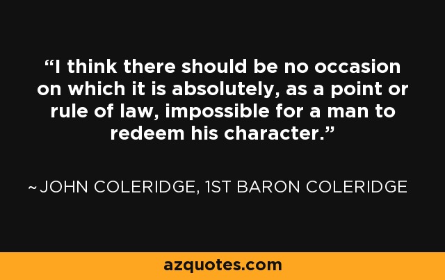 I think there should be no occasion on which it is absolutely, as a point or rule of law, impossible for a man to redeem his character. - John Coleridge, 1st Baron Coleridge