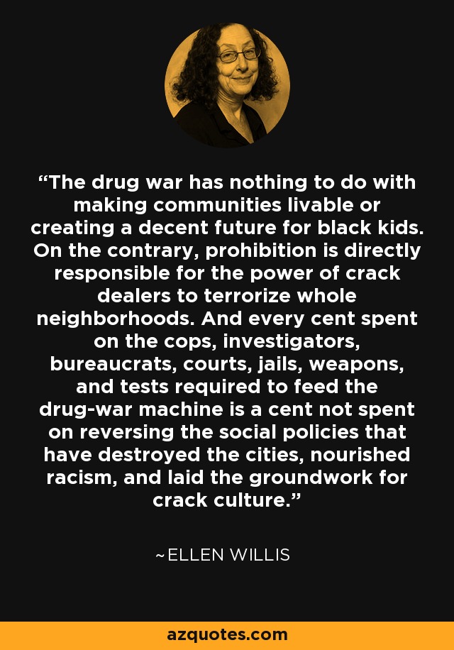 The drug war has nothing to do with making communities livable or creating a decent future for black kids. On the contrary, prohibition is directly responsible for the power of crack dealers to terrorize whole neighborhoods. And every cent spent on the cops, investigators, bureaucrats, courts, jails, weapons, and tests required to feed the drug-war machine is a cent not spent on reversing the social policies that have destroyed the cities, nourished racism, and laid the groundwork for crack culture. - Ellen Willis
