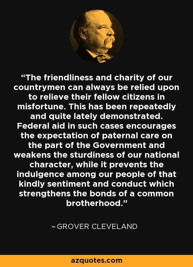 The friendliness and charity of our countrymen can always be relied upon to relieve their fellow citizens in misfortune. This has been repeatedly and quite lately demonstrated. Federal aid in such cases encourages the expectation of paternal care on the part of the Government and weakens the sturdiness of our national character, while it prevents the indulgence among our people of that kindly sentiment and conduct which strengthens the bonds of a common brotherhood. - Grover Cleveland